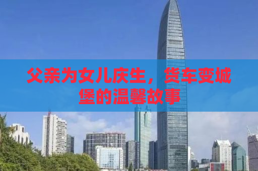 父亲为女儿庆生，货车变城堡的温馨故事