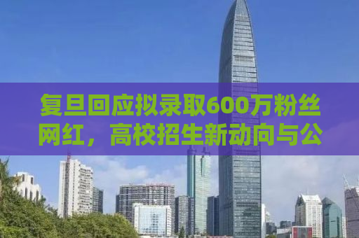 复旦回应拟录取600万粉丝网红，高校招生新动向与公众关注的热点话题