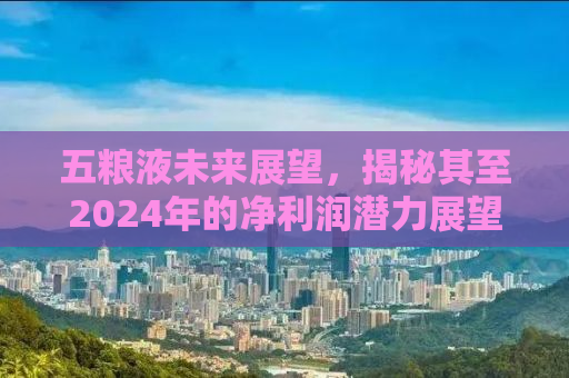 五粮液未来展望，揭秘其至2024年的净利润潜力展望至惊人的318.53亿元
