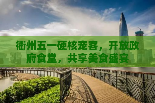 衢州五一硬核宠客，开放政府食堂，共享美食盛宴