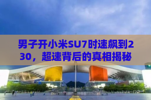 男子开小米SU7时速飙到230，超速背后的真相揭秘