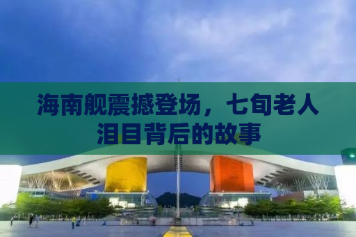 海南舰震撼登场，七旬老人泪目背后的故事