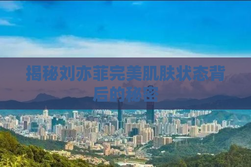 揭秘刘亦菲完美肌肤状态背后的秘密