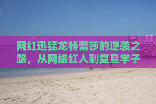 网红迅猛龙特蕾莎的逆袭之路，从网络红人到复旦学子的奋斗史