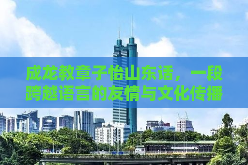 成龙教章子怡山东话，一段跨越语言的友情与文化传播