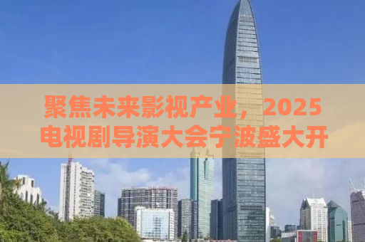 聚焦未来影视产业，2025电视剧导演大会宁波盛大开幕