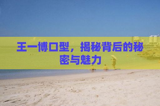 王一博口型，揭秘背后的秘密与魅力
