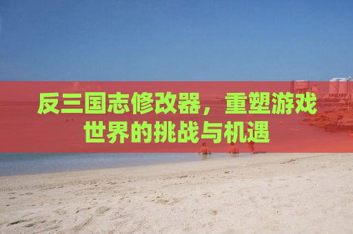 反三国志修改器，重塑游戏世界的挑战与机遇