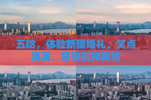 五哈，体验新疆婚礼，笑点满满，感受别样风情