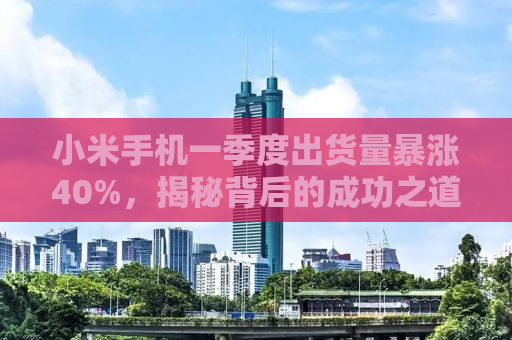 小米手机一季度出货量暴涨40%，揭秘背后的成功之道
