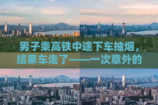 男子乘高铁中途下车抽烟，结果车走了——一次意外的教训