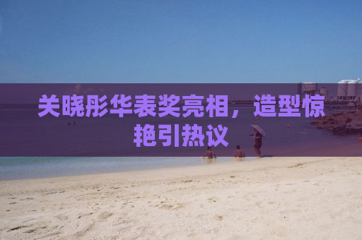 关晓彤华表奖亮相，造型惊艳引热议