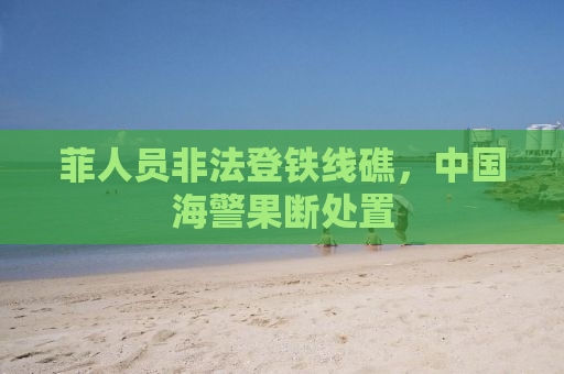 菲人员非法登铁线礁，中国海警果断处置