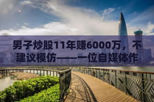 男子炒股11年赚6000万，不建议模仿——一位自媒体作者的深度观察