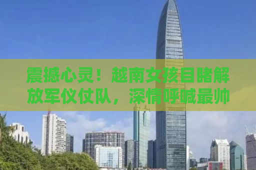 震撼心灵！越南女孩目睹解放军仪仗队，深情呼喊最帅战士背后的故事