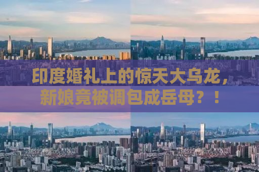 印度婚礼上的惊天大乌龙，新娘竟被调包成岳母？！
