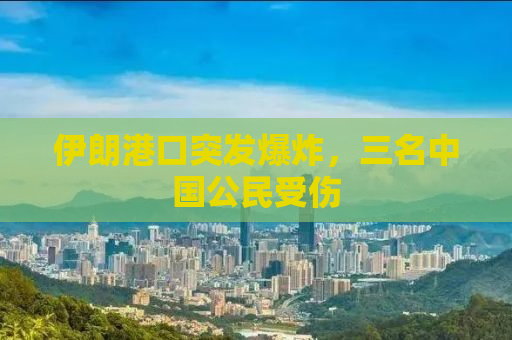 伊朗港口突发爆炸，三名中国公民受伤