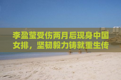 李盈莹受伤两月后现身中国女排，坚韧毅力铸就重生传奇