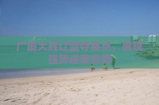 广厦大胜辽篮夺赛点，展现强势逆袭态势