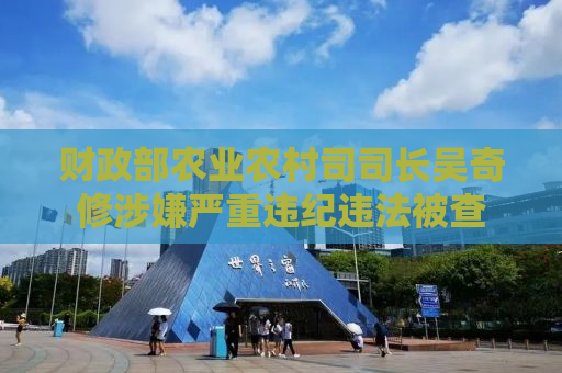 财政部农业农村司司长吴奇修涉嫌严重违纪违法被查
