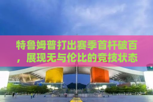 特鲁姆普打出赛季首杆破百，展现无与伦比的竞技状态