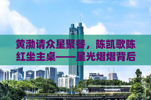 黄渤请众星聚餐，陈凯歌陈红坐主桌——星光熠熠背后的故事