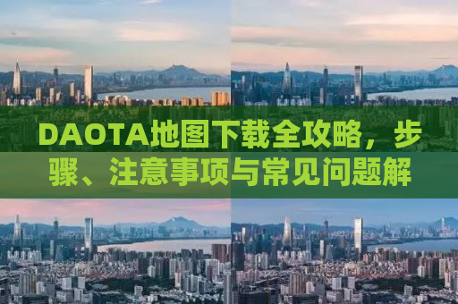 DAOTA地图下载全攻略，步骤、注意事项与常见问题解答