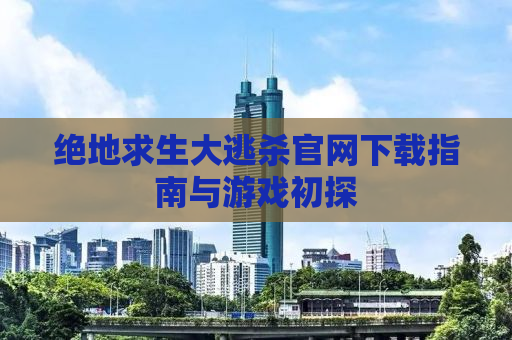 绝地求生大逃杀官网下载指南与游戏初探