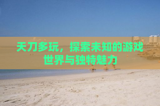 天刀多玩，探索未知的游戏世界与独特魅力