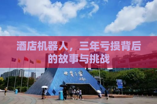 酒店机器人，三年亏损背后的故事与挑战