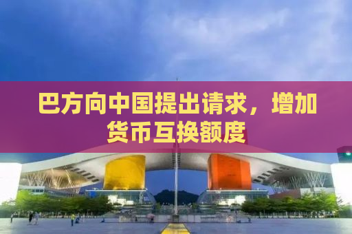 巴方向中国提出请求，增加货币互换额度