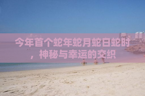 今年首个蛇年蛇月蛇日蛇时，神秘与幸运的交织