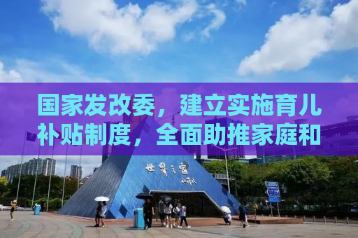 国家发改委，建立实施育儿补贴制度，全面助推家庭和谐与可持续发展