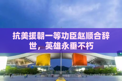 抗美援朝一等功臣赵顺合辞世，英雄永垂不朽