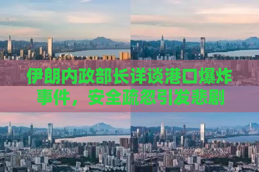 伊朗内政部长详谈港口爆炸事件，安全疏忽引发悲剧