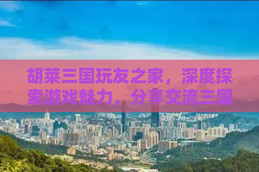 胡莱三国玩友之家，深度探索游戏魅力，分享交流三国情缘