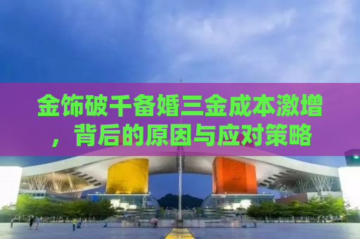 金饰破千备婚三金成本激增，背后的原因与应对策略