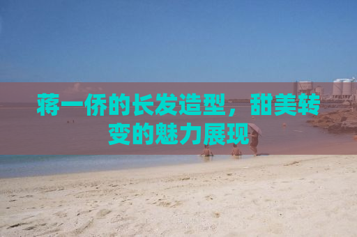 蒋一侨的长发造型，甜美转变的魅力展现