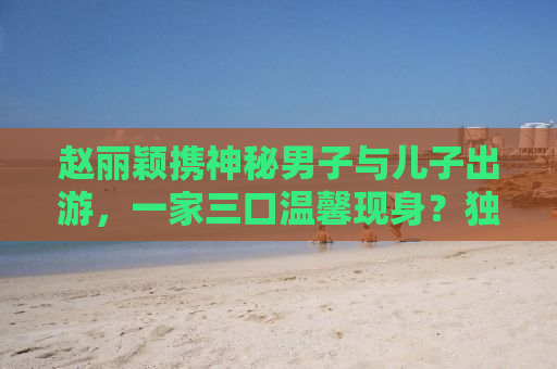 赵丽颖携神秘男子与儿子出游，一家三口温馨现身？独家解读背后的故事