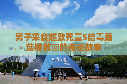 男子采食超致死量5倍毒蘑菇被救回的奇迹故事