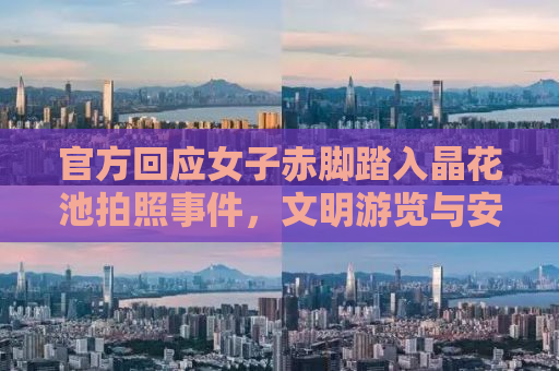 官方回应女子赤脚踏入晶花池拍照事件，文明游览与安全意识的重要性