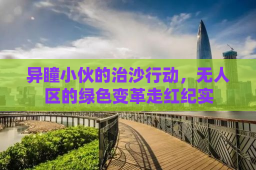 异瞳小伙的治沙行动，无人区的绿色变革走红纪实