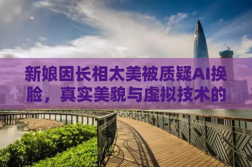 新娘因长相太美被质疑AI换脸，真实美貌与虚拟技术的边界探讨
