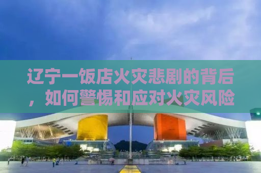 辽宁一饭店火灾悲剧的背后，如何警惕和应对火灾风险？