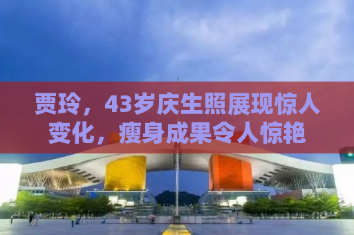 贾玲，43岁庆生照展现惊人变化，瘦身成果令人惊艳