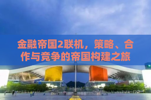 金融帝国2联机，策略、合作与竞争的帝国构建之旅