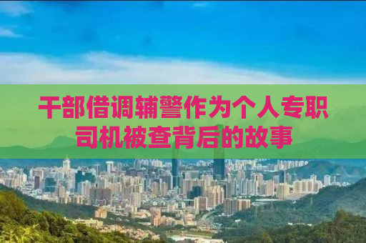干部借调辅警作为个人专职司机被查背后的故事