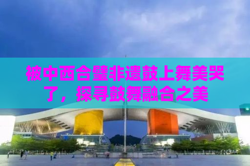 被中西合璧非遗鼓上舞美哭了，探寻鼓舞融合之美