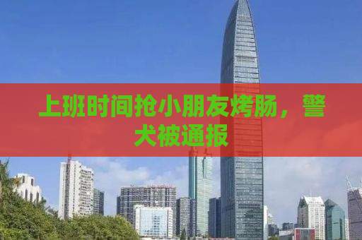 上班时间抢小朋友烤肠，警犬被通报
