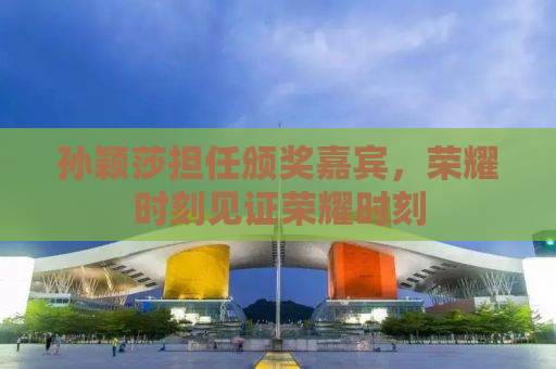 孙颖莎担任颁奖嘉宾，荣耀时刻见证荣耀时刻